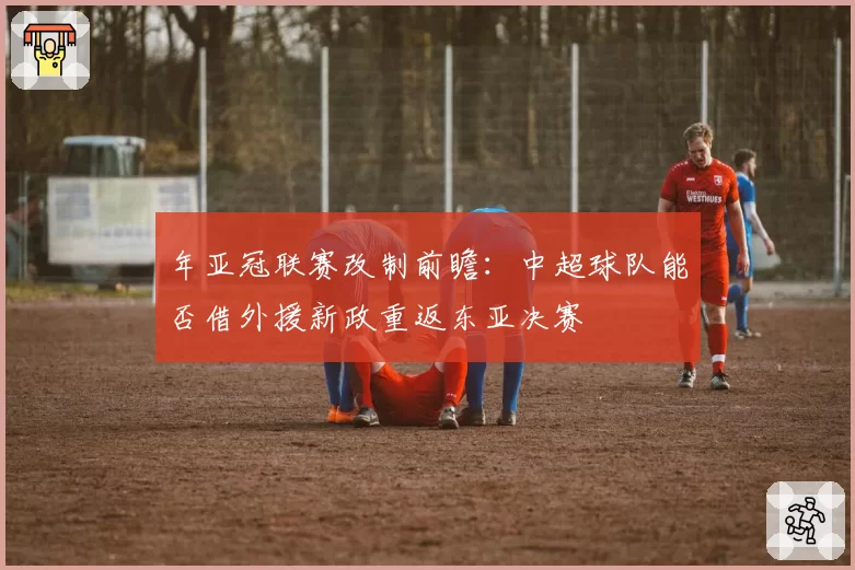年亚冠联赛改制前瞻：中超球队能否借外援新政重返东亚决赛
