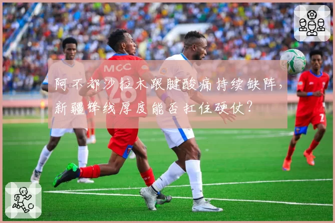 阿不都沙拉木跟腱酸痛持续缺阵，新疆锋线厚度能否扛住硬仗？
