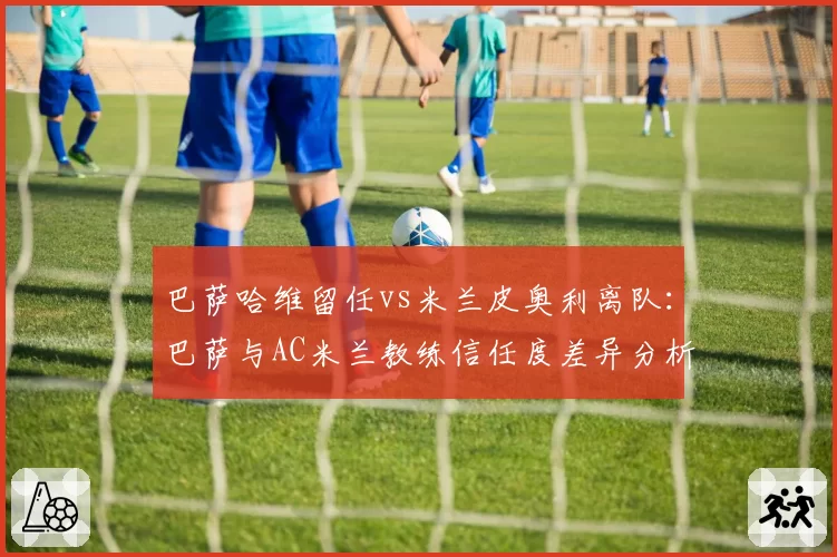 巴萨哈维留任vs米兰皮奥利离队:巴萨与AC米兰教练信任度差异分析