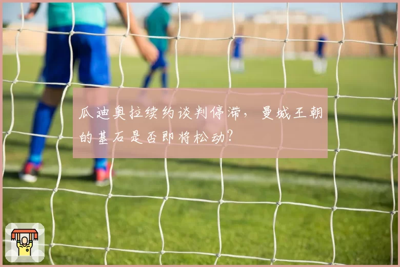 瓜迪奥拉续约谈判停滞,曼城王朝的基石是否即将松动?