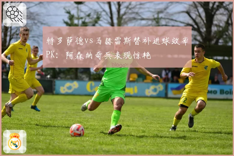 特罗萨德vs马赫雷斯替补进球效率PK：阿森纳奇兵表现惊艳