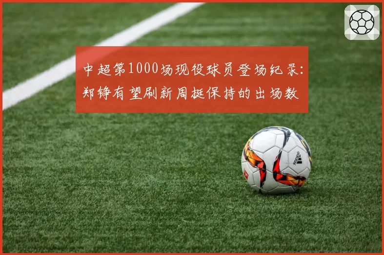 中超第1000场现役球员登场纪录：郑铮有望刷新周挺保持的出场数