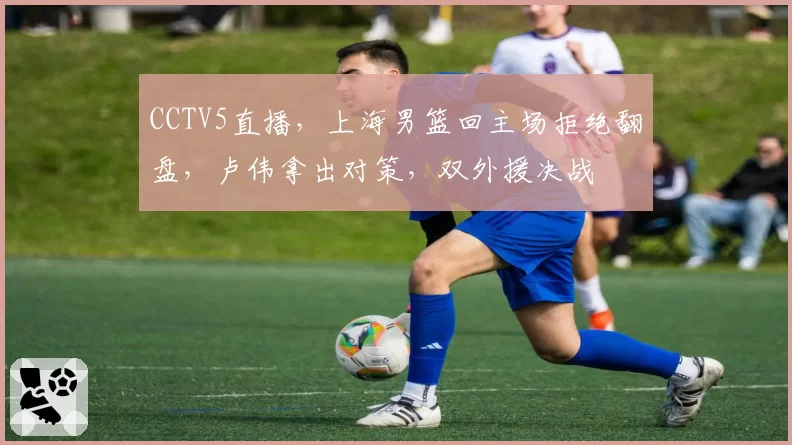 CCTV5直播，上海男篮回主场拒绝翻盘，卢伟拿出对策，双外援决战