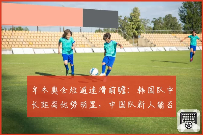 年冬奥会短道速滑前瞻：韩国队中长距离优势明显，中国队新人能否突围