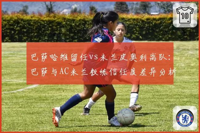巴萨哈维留任vs米兰皮奥利离队:巴萨与AC米兰教练信任度差异分析
