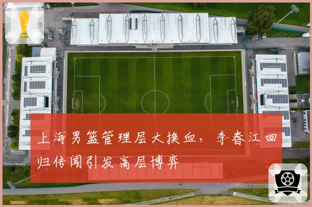 上海男篮管理层大换血，李春江回归传闻引发高层博弈