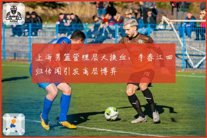 上海男篮管理层大换血，李春江回归传闻引发高层博弈