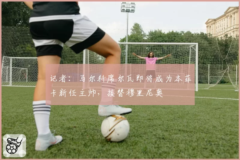 记者:马尔科席尔瓦即将成为本菲卡新任主帅,接替穆里尼奥