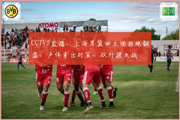 CCTV5直播，上海男篮回主场拒绝翻盘，卢伟拿出对策，双外援决战