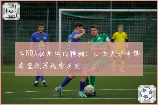 年NBA状元热门预测：法国天才中锋有望改写选秀历史