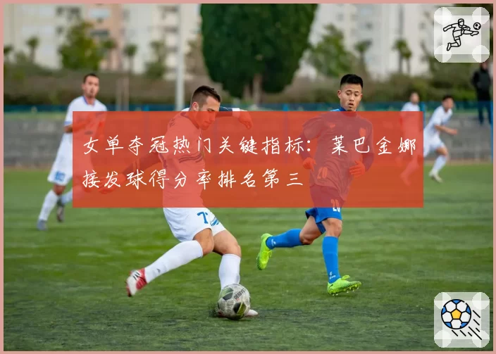 女单夺冠热门关键指标:莱巴金娜接发球得分率排名第三