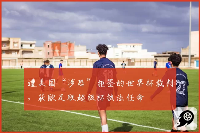 遭美国“涉恐”拒签的世界杯裁判，获欧足联超级杯执法任命