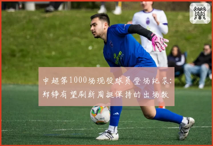 中超第1000场现役球员登场纪录：郑铮有望刷新周挺保持的出场数