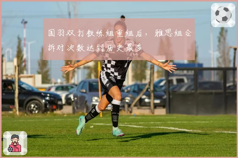 国羽双打教练组重组后,雅思组合拆对次数达到历史最多