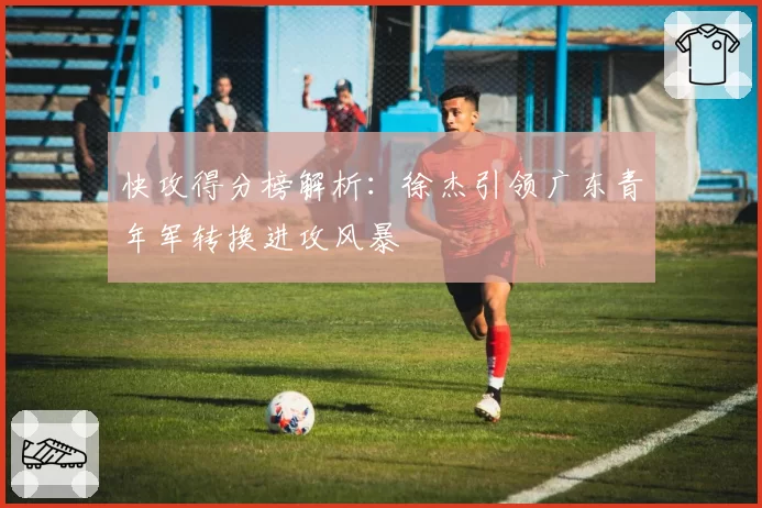 快攻得分榜解析：徐杰引领广东青年军转换进攻风暴
