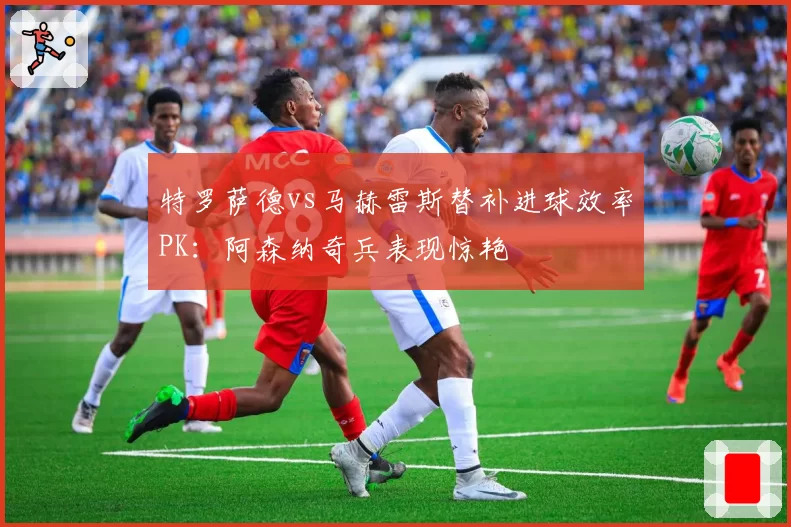 特罗萨德vs马赫雷斯替补进球效率PK：阿森纳奇兵表现惊艳