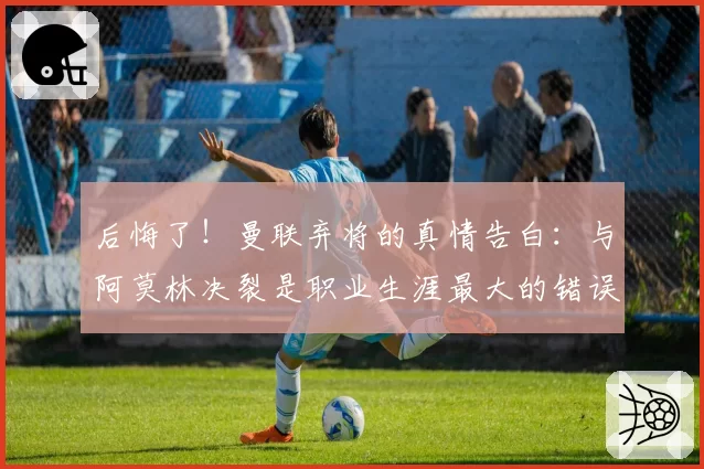 后悔了！曼联弃将的真情告白：与阿莫林决裂是职业生涯最大的错误