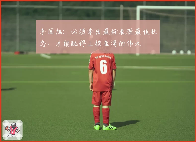 李国旭:必须拿出最好表现最佳状态,才能配得上梭鱼湾的伟大