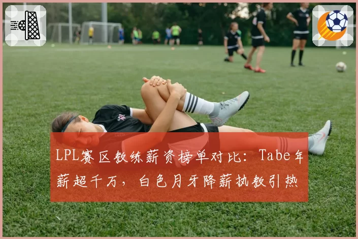 LPL赛区教练薪资榜单对比:Tabe年薪超千万,白色月牙降薪执教引热议