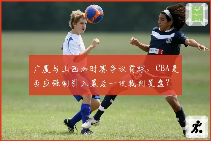 广厦与山西加时赛争议罚球，CBA是否应强制引入最后一攻裁判复盘？