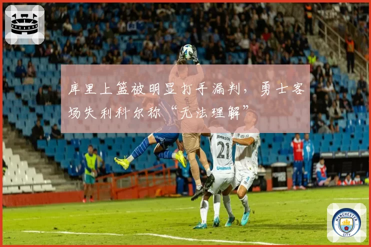 库里上篮被明显打手漏判,勇士客场失利科尔称“无法理解”