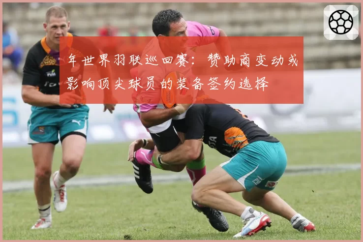 年世界羽联巡回赛：赞助商变动或影响顶尖球员的装备签约选择