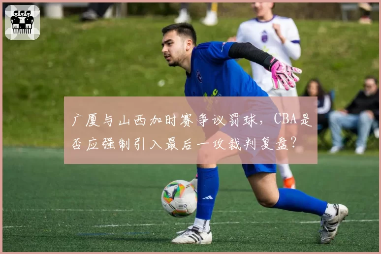 广厦与山西加时赛争议罚球,CBA是否应强制引入最后一攻裁判复盘?