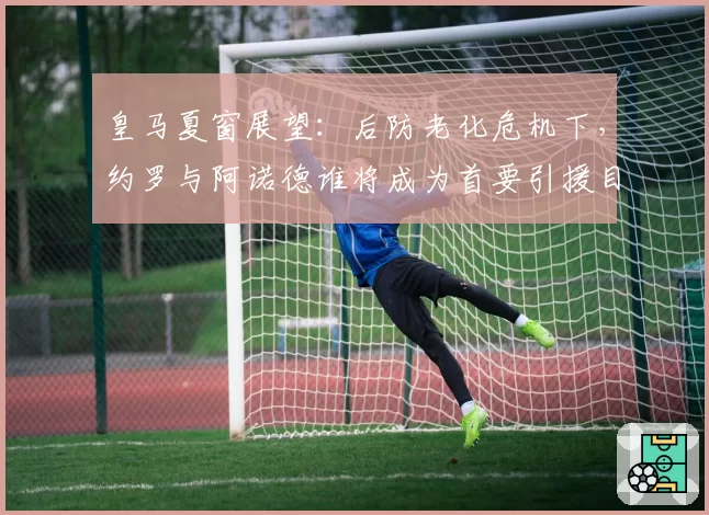 皇马夏窗展望：后防老化危机下，约罗与阿诺德谁将成为首要引援目标？