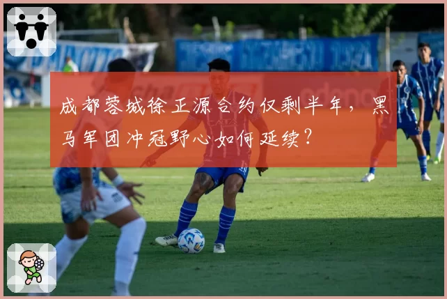 成都蓉城徐正源合约仅剩半年,黑马军团冲冠野心如何延续?