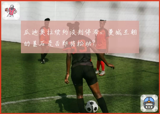 瓜迪奥拉续约谈判停滞,曼城王朝的基石是否即将松动?